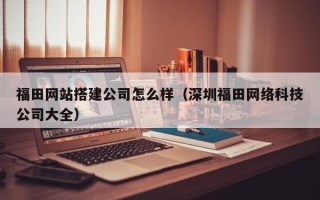 沂源福田网站搭建公司怎么样（深圳福田网络科技公司大全）