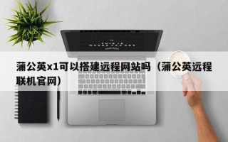 沂源蒲公英x1可以搭建远程网站吗（蒲公英远程联机官网）